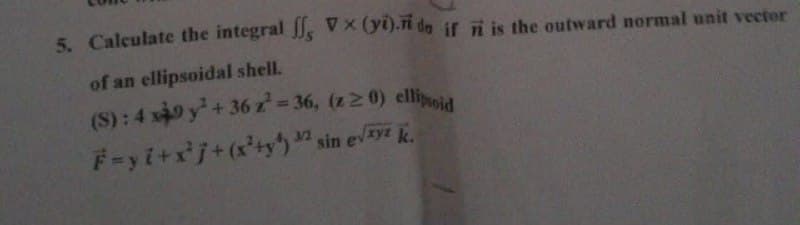 5. Calculate the integral , V (yi).ri de if i is the outward normal unit vector
of an ellipsoidal shell.
(S): 4 x49 y+ 36 z 36, (z 2 0) elliia
%D
F-yi+xj+(x'+y) sin evyt k.
