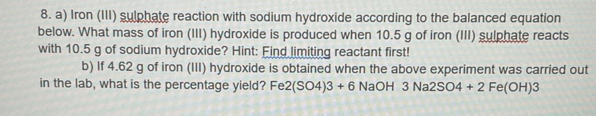 8. a) Iron (III) sulphate reaction with sodium hydroxide according to the balanced equation
below. What mass of iron (III) hydroxide is produced when 10.5 g of iron (III) sulphate reacts
with 10.5 g of sodium hydroxide? Hint: Find limiting reactant first!
b) If 4.62 g of iron (III) hydroxide is obtained when the above experiment was carried out
in the lab, what is the percentage yield? Fe2(SO4)3 + 6 NaOH 3 Na2SO4 + 2 Fe(OH)3