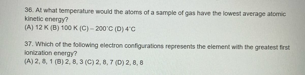 36. At what temperature would the atoms of a sample of gas have the lowest average atomic
kinetic energy?
(A) 12 K (B) 100 K (C)-200°C (D) 4°C
37. Which of the following electron configurations represents the element with the greatest first
ionization energy?
(A) 2, 8, 1 (B) 2, 8, 3 (C) 2, 8, 7 (D) 2, 8, 8