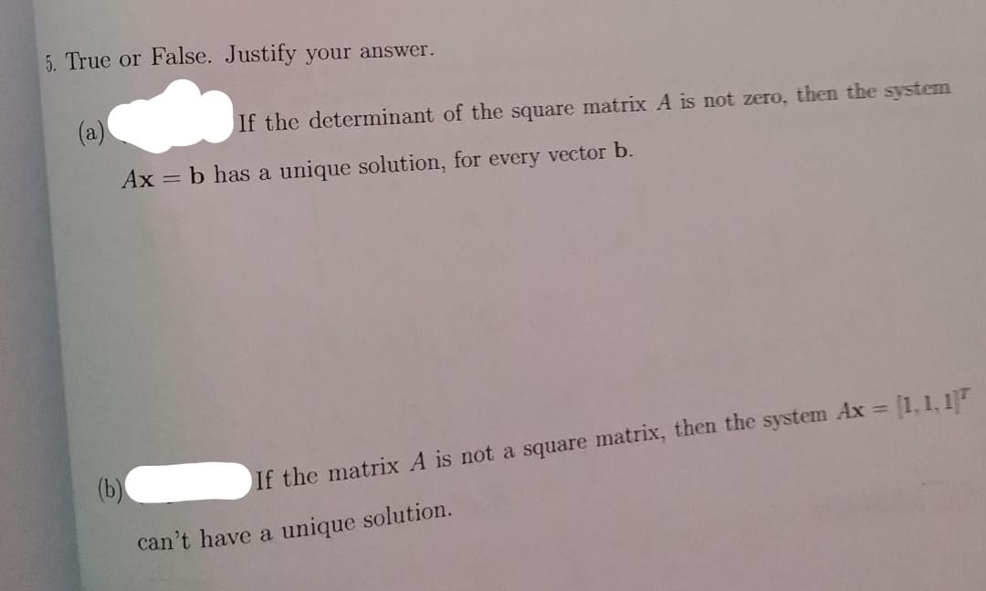 5. True or False. Justify your answer.
(a)
Ax = b has a unique solution, for every vector b.
(b)
If the determinant of the square matrix A is not zero, then the system
If the matrix A is not a square matrix, then the system Ax = [1,1, 17
can't have a unique solution.