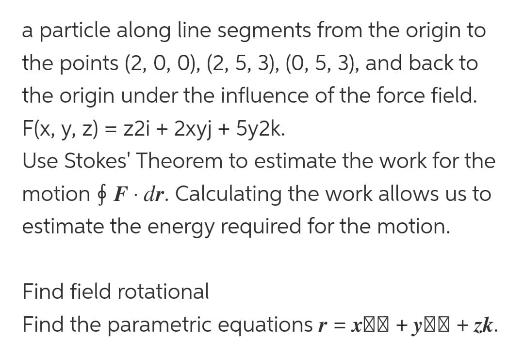 a particle along line segments from the origin to
the points (2, 0, 0), (2, 5, 3), (0, 5, 3), and back to
the origin under the influence of the force field.
F(x, y, z) = z2i + 2xyj + 5y2k.
Use Stokes' Theorem to estimate the work for the
motion & F. dr. Calculating the work allows us to
estimate the energy required for the motion.
Find field rotational
Find the parametric equations r = x² + y² + zk.