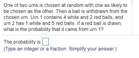 One of two urns is chosen at random with one as likely to
be chosen as the other. Then a ball is withdrawn from the
chosen urn. Urn 1 contains 4 white and 2 red balls, and
urn 2 has 1 white and 5 red balls. If a red ball is drawn,
what is the probability that it came from urn 1?
The probability is
(Type an integer or a fraction. Simplify your answer.)
