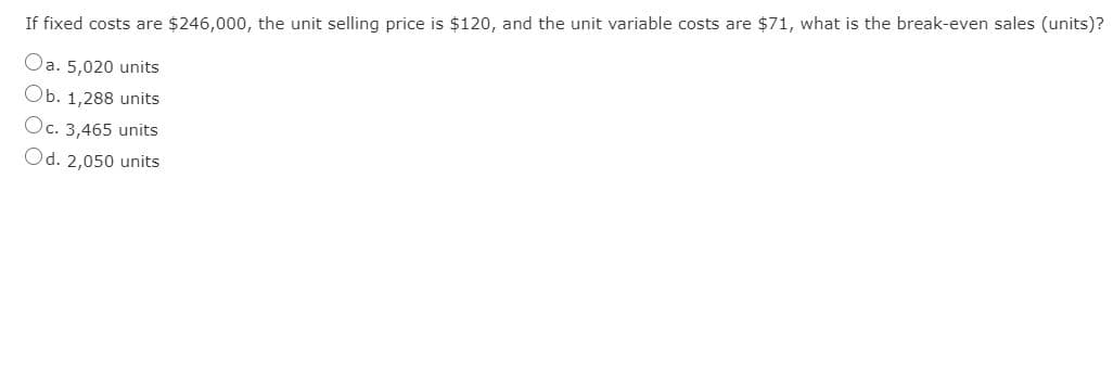 If fixed costs are $246,000, the unit selling price is $120, and the unit variable costs are $71, what is the break-even sales (units)?
Oa. 5,020 units
Ob. 1,288 units
Oc. 3,465 units
Od. 2,050 units
