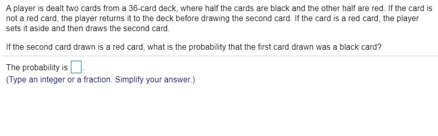 A player is dealt two cards from a 36-card deck, where half the cards are black and the other half are red. If the card is
not a red card, the player returns it to the deck before drawing the second card. If the card is a red card, the player
sets it aside and then draws the second card.
If the second card drawn is a red card, what is the probability that the first card drawn was a black card?
