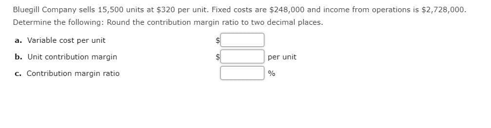 Bluegill Company sells 15,500 units at $320 per unit. Fixed costs are $248,000 and income from operations is $2,728,000.
Determine the following: Round the contribution margin ratio to two decimal places.
a. Variable cost per unit
b. Unit contribution margin
per unit
c. Contribution margin ratio
