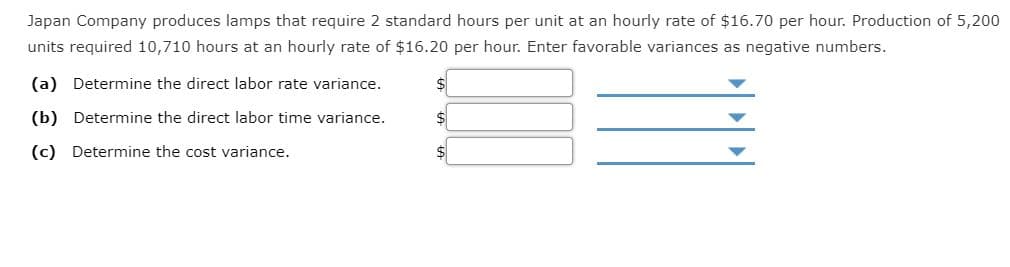 Japan Company produces lamps that require 2 standard hours per unit at an hourly rate of $16.70 per hour. Production of 5,200
units required 10,710 hours at an hourly rate of $16.20 per hour. Enter favorable variances as negative numbers.
(a) Determine the direct labor rate variance.
(b) Determine the direct labor time variance.
$4
(c) Determine the cost variance.
$
