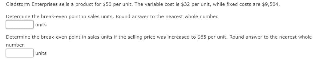 Gladstorm Enterprises sells a product for $50 per unit. The variable cost is $32 per unit, while fixed costs are $9,504.
Determine the break-even point in sales units. Round answer to the nearest whole number.
units
Determine the break-even point in sales units if the selling price was increased to $65 per unit. Round answer to the nearest whole
number.
units
