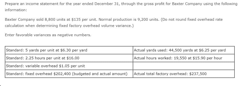 Prepare an income statement for the year ended December 31, through the gross profit for Baxter Company using the following
information:
Baxter Company sold 8,800 units at $135 per unit. Normal production is 9,200 units. (Do not round fixed overhead rate
calculation when determining fixed factory overhead volume variance.)
Enter favorable variances as negative numbers.
Standard: 5 yards per unit at $6.30 per yard
Actual yards used: 44,500 yards at $6.25 per yard
Standard: 2.25 hours per unit at $16.00
Actual hours worked: 19,550 at $15.90 per hour
Standard: variable overhead $1.05 per unit
Standard: fixed overhead $202,400 (budgeted and actual amount)
Actual total factory overhead: $237,500
