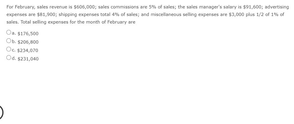 For February, sales revenue is $606,000; sales commissions are 5% of sales; the sales manager's salary is $91,600; advertising
expenses are $81,900; shipping expenses total 4% of sales; and miscellaneous selling expenses are $3,000 plus 1/2 of 1% of
sales. Total selling expenses for the month of February are
Oa. $176,500
Ob. $206,800
Oc. $234,070
Od. $231,040
