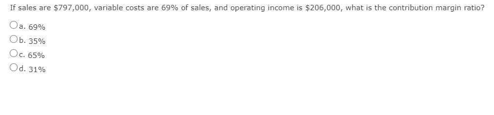 If sales are $797,000, variable costs are 69% of sales, and operating income is $206,000, what is the contribution margin ratio?
Oa. 69%
Ob. 35%
Oc. 65%
Od. 31%
