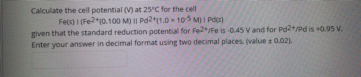 Calculate the cell potential (V) at 25°C for the cell
Fe(s) 1 (Fe2+(0.100 M) || Pd2(1.0 × 10-5 M)I Pd(s)
given that the standard reduction potential for Fe2*/Fe is-0.45 V and for Pd2+/Pd is +0.95 V
Enter your answer in decimal format using two decimal places, (value + 0.02).
