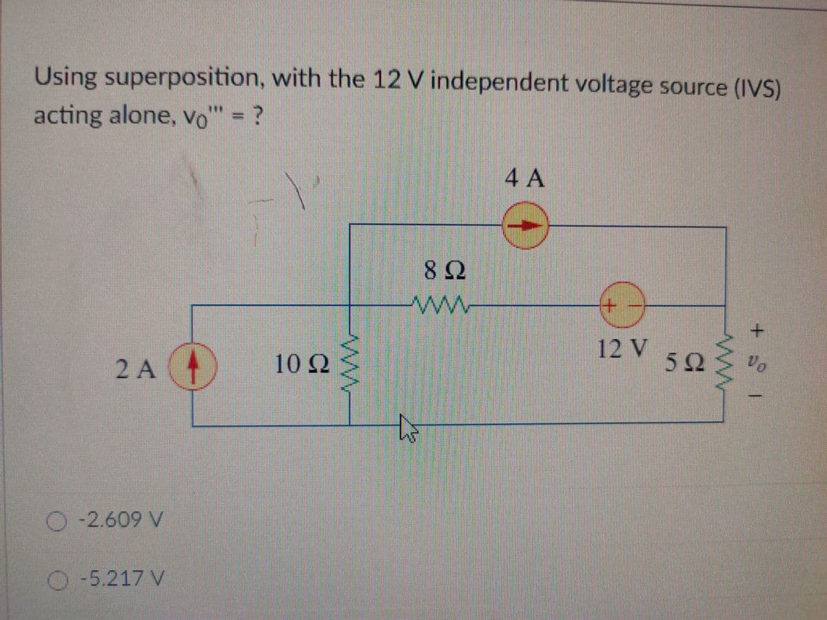 Using superposition, with the 12 V independent voltage source (IVS)
acting alone, vo" = ?
4 A
82
ww
12 V
10 Q
52
Vo
2 A
O-2.609 V
O-5.217 V
+.
