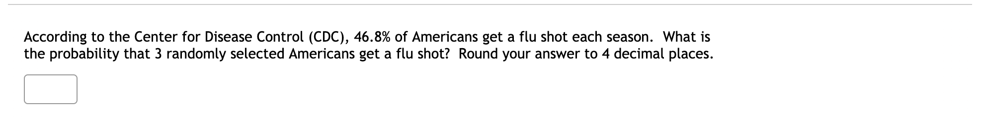 According to the Center for Disease Control (CDC), 46.8% of Americans get a flu shot each season. What is
the probability that 3 randomly selected Americans get a flu shot? Round your answer to 4 decimal places.
