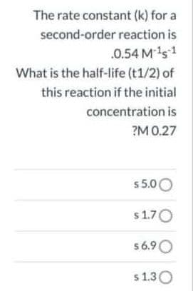 The rate constant (k) for a
second-order reaction is
.0.54 M 1s1
What is the half-life (t1/2) of
this reaction if the initial
concentration is
?M 0.27
s 5.00
s1.70
56.9O
s 1.30
