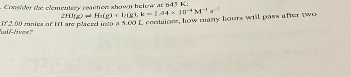 C. Consider the elementary reaction shown below at 645 K:
2HI(g) = H₂(g) + I2(g), k = 1.44 x 104 M-¹ S¹
If 2.00 moles of HI are placed into a 5.00 L container, how many hours will pass after two
half-lives?