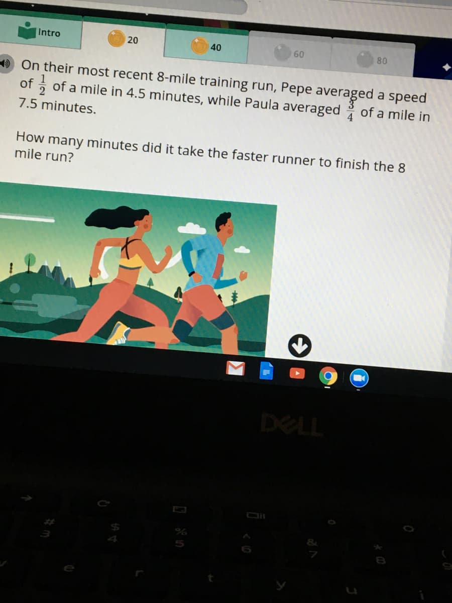 Intro
20
40
60
80
D On their most recent 8-mile training run, Pepe averaged a speed
of , of a mile in 4.5 minutes, while Paula averaged of a mile in
7.5 minutes.
How many minutes did it take the faster runner to finish the 8
mile run?
DELL
