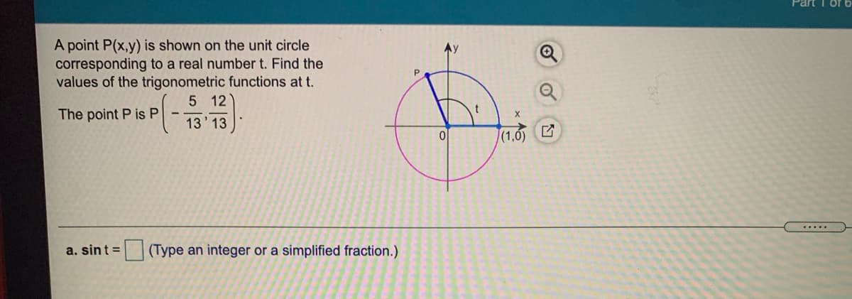 Part
A point P(x,y) is shown on the unit circle
corresponding to a real number t. Find the
values of the trigonometric functions at t.
5 12
The point P is P
13' 13
(1,0) C
a. sint =
(Type an integer or a simplified fraction.)
