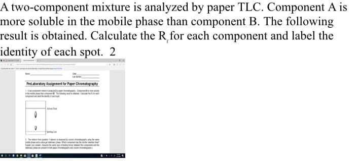 A two-component mixture is analyzed by paper TLC. Component A is
more soluble in the mobile phase than component B. The following
result is obtained. Calculate the R for each component and label the
identity of each spot. 2
Prelaboratory Assignment for Paper Chromatography
0
-Sporting an
on 1 by g