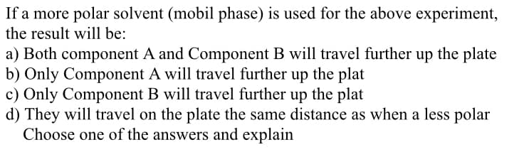 If a more polar solvent (mobil phase) is used for the above experiment,
the result will be:
a) Both component A and Component B will travel further up the plate
b) Only Component A will travel further up the plat
c) Only Component B will travel further up the plat
d) They will travel on the plate the same distance as when a less polar
Choose one of the answers and explain