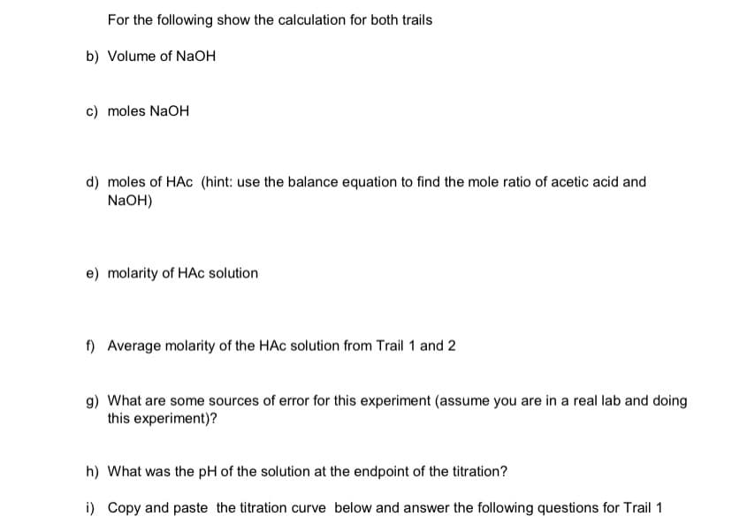 For the following show the calculation for both trails
b) Volume of NaOH
c) moles NaOH
d) moles of HAc (hint: use the balance equation to find the mole ratio of acetic acid and
NaOH)
e) molarity of HAc solution
f) Average molarity of the HAC solution from Trail 1 and 2
g) What are some sources of error for this experiment (assume you are in a real lab and doing
this experiment)?
h) What was the pH of the solution at the endpoint of the titration?
i) Copy and paste the titration curve below and answer the following questions for Trail 1