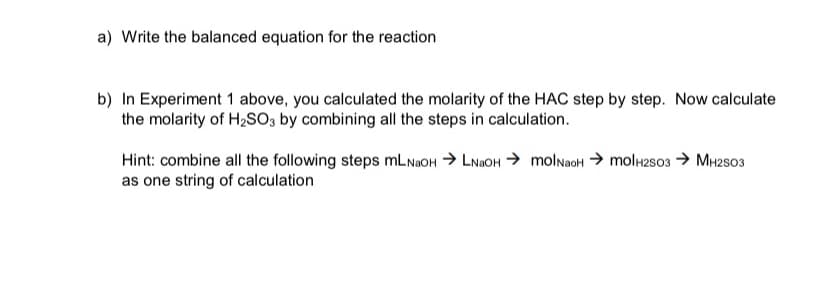 a) Write the balanced equation for the reaction
b) In Experiment 1 above, you calculated the molarity of the HAC step by step. Now calculate
the molarity of H₂SO3 by combining all the steps in calculation.
Hint: combine all the following steps mLNaOH →LNaOH → molNaOH → mol H2SO3 → MH2SO3
as one string of calculation
