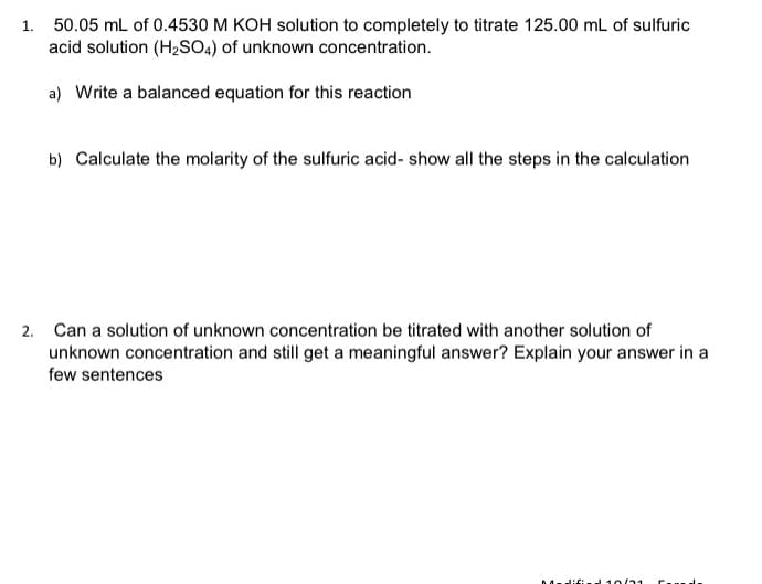 1. 50.05 mL of 0.4530 M KOH solution to completely to titrate 125.00 mL of sulfuric
acid solution (H2SO4) of unknown concentration.
a) Write a balanced equation for this reaction
b) Calculate the molarity of the sulfuric acid- show all the steps in the calculation
2. Can a solution of unknown concentration be titrated with another solution of
unknown concentration and still get a meaningful answer? Explain your answer in a
few sentences
