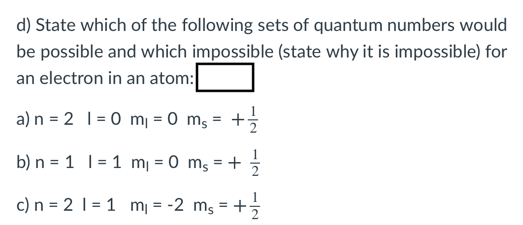 d) State which of the following sets of quantum numbers would
be possible and which impossible (state why it is impossible) for
an electron in an atom:
a) n = 2 |= 0 m¡ = 0 ms
b) n = 1 |
1 mj = 0 mg = +
c) n = 2 | = 1 m¡ = -2 mg = +
%3D
