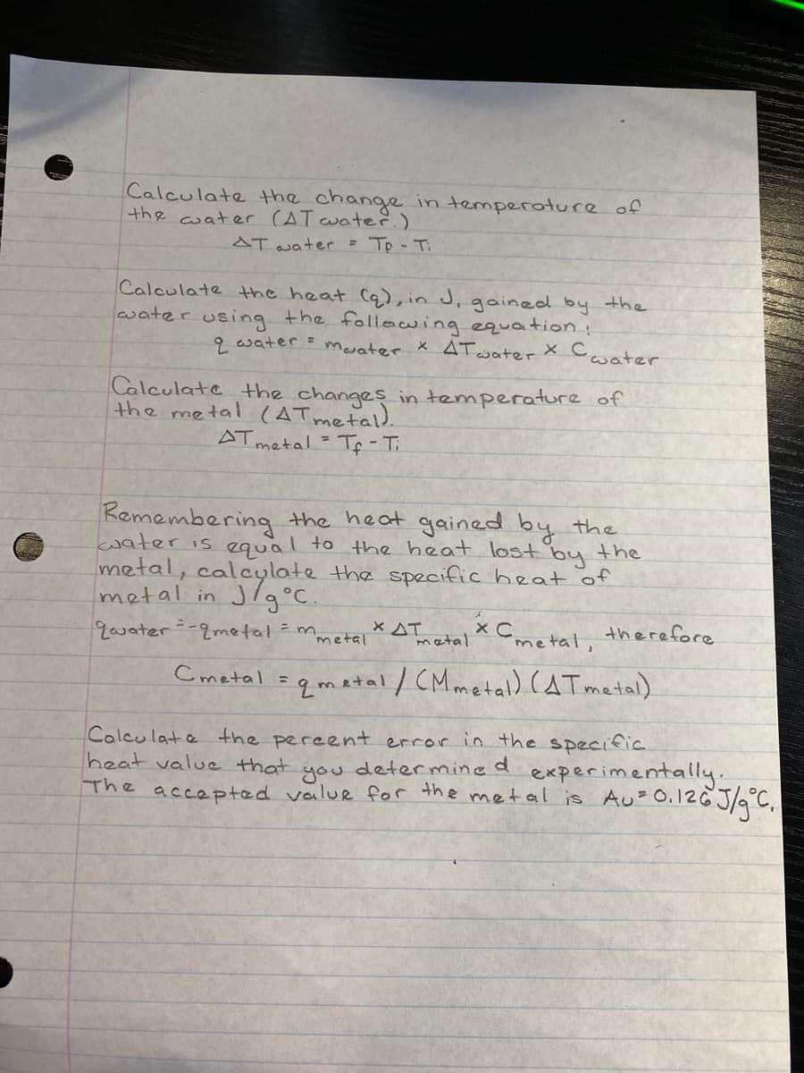 Calculate the change in temperoture of
the water (AT water.)
AT water Tp- Ti
Calculate the heat Cq), in J, gained by the
water using the following equation:
2 water = mevater X ATwater X Cwater
Calculate the changes in temperature of
the metal (ATmetald.
AT metal = Tf-T
Remembering the heat gained by the
water is equal to the heat lost by the
metal, calcylate the specific heat of
metal in J/g°C
qwater--2metal = m,
X AT
metal
x Cmetal, therefore
Ametal
Cmetal sgmatal/ CMmetal) (AT matal)
Calculate the percent error in the specific
heat value that
experimentally
determine
you
The accepted value for the metal is Au 0.126 J/9°C.
