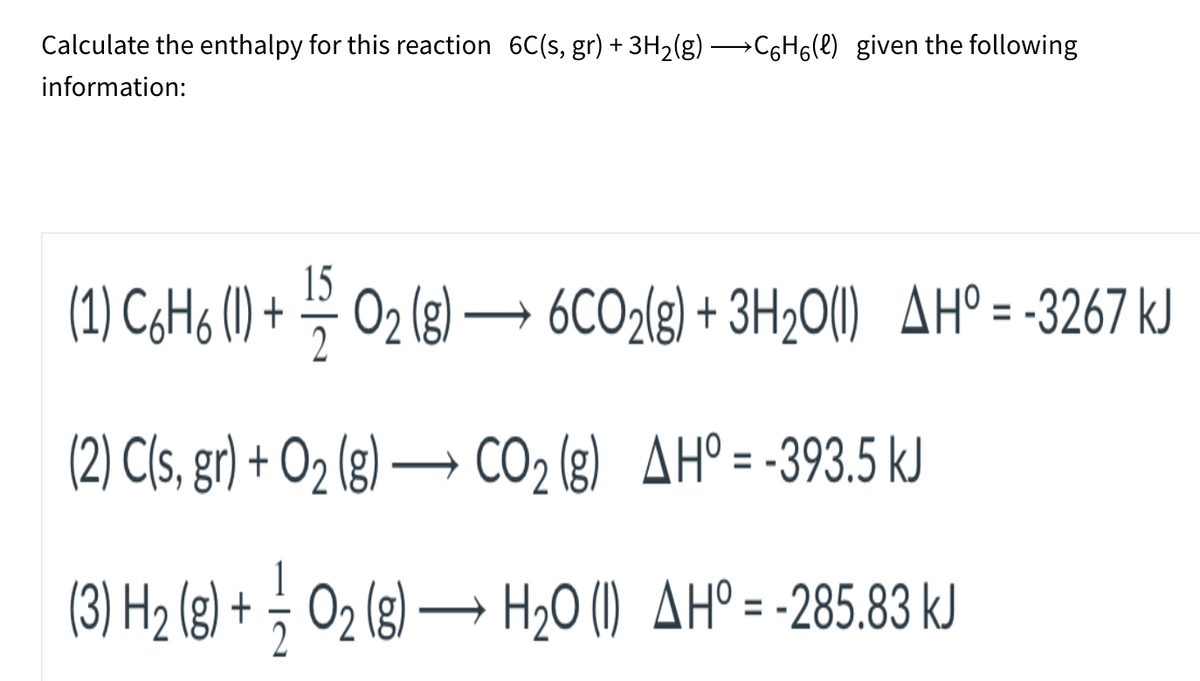 Calculate the enthalpy for this reaction 6C(s, gr) + 3H2(g) C6H6(e) given the following
information:
15
(1) C¢H6 (1) + – 02 (g) –→ 6CO2{g) + 3H2O(I) AH° = -3267 kJ
(2) C(s, gr) + O2 (g) → CO2 (g) AH°= -393.5 kJ
(3) H2 (g) + ; O2 (g) → H20 (1) AHº= -285.83 kJ
