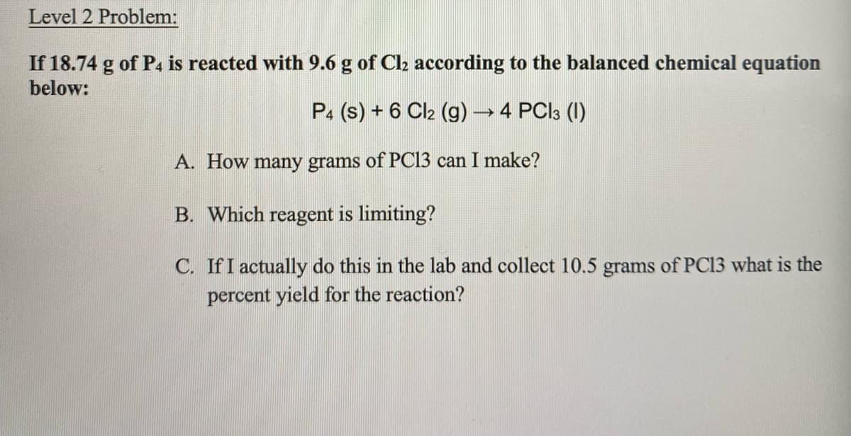 Level 2 Problem:
If 18.74 g of P4 is reacted with 9.6 g of Cl2 according to the balanced chemical equation
below:
P4 (s) + 6 Cl2 (g)4 PCI3 (1)
A. How many grams of PC13 can I make?
B. Which reagent is limiting?
C. IfI actually do this in the lab and collect 10.5 grams of PC13 what is the
percent yield for the reaction?
