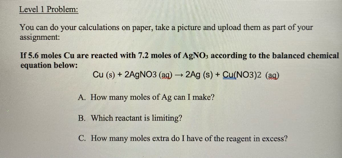 Level 1 Problem:
You can do your calculations on paper, take a picture and upload them as part of your
assignment:
If 5.6 moles Cu are reacted with 7.2 moles of AGNO3 according to the balanced chemical
equation below:
Cu (s) + 2AGNO3 (ag) 2Ag (s) + Cu(NO3)2 (ag)
A. How many moles of Ag can I make?
B. Which reactant is limiting?
C. How many moles extra do I have of the reagent in excess?
