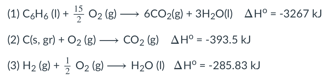 15
(1) C6H6 (I) + 꼭 02 (g)
6CO2(g) + 3H20(1) AH° = -3267 kJ
(2) C(s, gr) + O2 (g) → CO2 (g) AH° = -393.5 kJ
%3D
(3) H2 (g) + O2 (g) → H20 (1) AH° = -285.83 kJ
%3D
