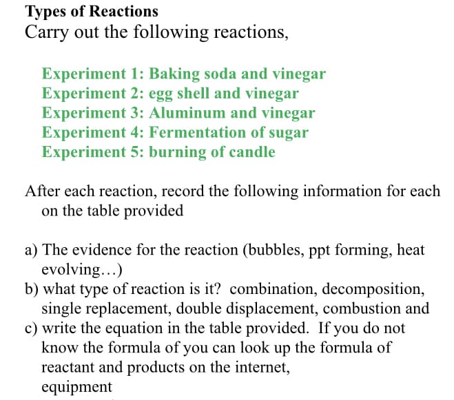 Types of Reactions
Carry out the following reactions,
Experiment 1: Baking soda and vinegar
Experiment 2: egg shell and vinegar
Experiment 3: Aluminum and vinegar
Experiment 4: Fermentation of sugar
Experiment 5: burning of candle
After each reaction, record the following information for each
on the table provided
a) The evidence for the reaction (bubbles, ppt forming, heat
evolving...)
b) what type of reaction is it? combination, decomposition,
single replacement, double displacement, combustion and
c) write the equation in the table provided. If you do not
know the formula of you can look up the formula of
reactant and products on the internet,
equipment
