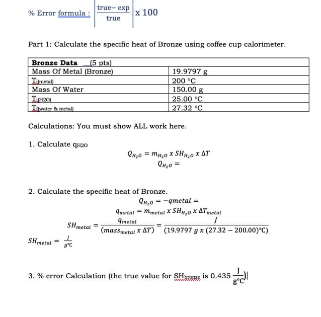 % Error formula :
true- exp
x 100
true
Part 1: Calculate the specific heat of Bronze using coffee cup calorimeter.
Bronze Data
Mass Of Metal (Bronze)
Timetal)
Mass Of Water
|Ti120)
Tawater & metal)
(5 pts)
19.9797 g
200 °C
150.00 g
25.00 °C
27.32 °C
Calculations: You must show ALL work here.
1. Calculate qH2O
QH20 = mH,0 x SH#,0 x AT
Qh,0 =
2. Calculate the specific heat of Bronze.
QH20 = -qmetal =
9metal = mmetal X SHH20 x ATmetal
9metal
SHmetal
(massmetal x AT) (19.9797 g x (27.32 – 200.00)°C)
SHmetal
g°C
3. % error Calculation (the true value for SHbronze is 0.435
g°C
