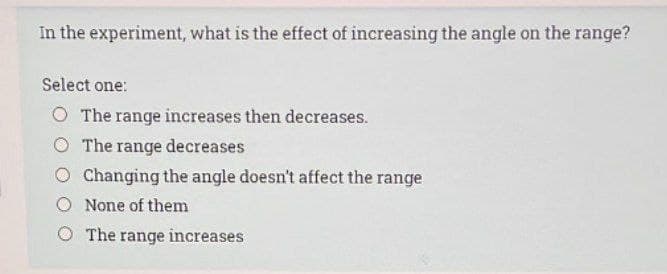 In the experiment, what is the effect of increasing the angle on the range?
Select one:
O The range increases then decreases.
The range decreases
O Changing the angle doesn't affect the range
None of them
O The range increases
