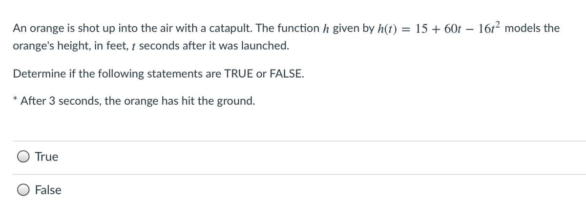 An orange is shot up into the air with a catapult. The function h given by h(t)
15 + 60t – 16t² models the
orange's height, in feet, t seconds after it was launched.
Determine if the following statements are TRUE or FALSE.
After 3 seconds, the orange has hit the ground.
True
False
