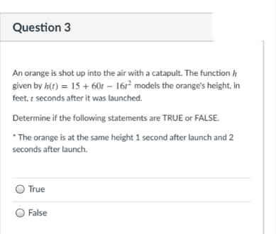 Question 3
An orange is shot up into the air with a catapult. The function h
given by h(t) = 15 + 60t – 16r² models the orange's height, in
feet, t seconds after it was launched.
Determine if the following statements are TRUE or FALSE.
*The orange is at the same height 1 second after launch and 2
seconds after launch.
True
O False
