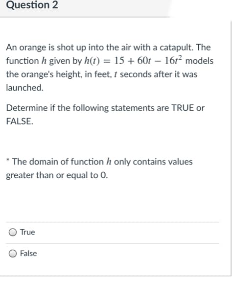 Question 2
An orange is shot up into the air with a catapult. The
function h given by h(t) = 15 + 60t – 161² models
the orange's height, in feet, t seconds after it was
launched.
Determine if the following statements are TRUE or
FALSE.
* The domain of function h only contains values
greater than or equal to 0.
True
False
