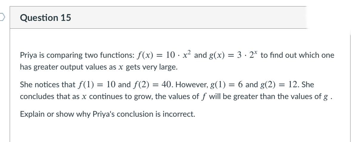 Question 15
Priya is comparing two functions: f(x) = 10 · x² and g(x) = 3 · 2* to find out which one
has greater output values as x gets very large.
She notices that f(1) = 10 and f(2) = 40. However, g(1) = 6 and g(2) = 12. She
concludes that as x continues to grow, the values of f will be greater than the values of g .
Explain or show why Priya's conclusion is incorrect.
