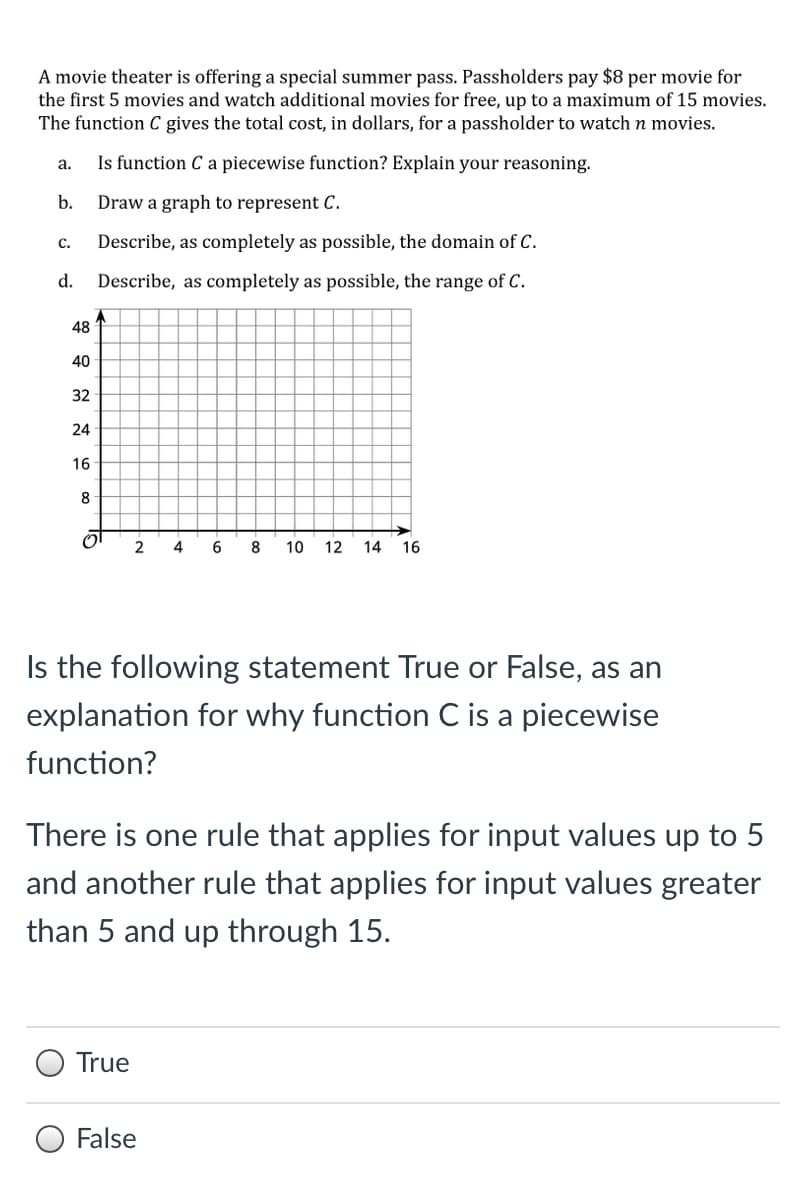 A movie theater is offering a special summer pass. Passholders pay $8 per movie for
the first 5 movies and watch additional movies for free, up to a maximum of 15 movies.
The function C gives the total cost, in dollars, for a passholder to watch n movies.
Is function C a piecewise function? Explain your reasoning.
а.
b.
Draw a graph to represent C.
c.
Describe, as completely as possible, the domain of C.
d.
Describe, as completely as possible, the range of C.
48
40
32
24
16
2
4
8
10
12 14 16
Is the following statement True or False, as an
explanation for why function C is a piecewise
function?
There is one rule that applies for input values up to 5
and another rule that applies for input values greater
than 5 and up through 15.
True
False
