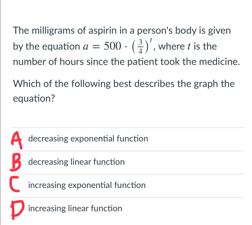 The milligrams of aspirin in a person's body is given
3
by the equation a = 500 · ()', where t is the
number of hours since the patient took the medicine.
Which of the following best describes the graph the
equation?
A
decreasing exponential function
B decreasing linear function
C increasing exponential function
D increasing linear function
