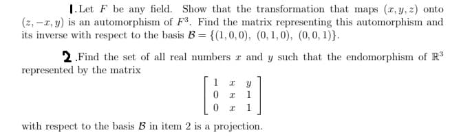 1. Let F be any field. Show that the transformation that maps (x, y, z) onto
(2, -x, y) is an automorphism of F3. Find the matrix representing this automorphism and
its inverse with respect to the basis B = {(1,0,0), (0, 1,0), (0,0,1)).
2. Find the set of all real numbers x and y such that the endomorphism of R³
represented by the matrix
1 x y
0x 1
1
x
with respect to the basis B in item 2 is a projection.