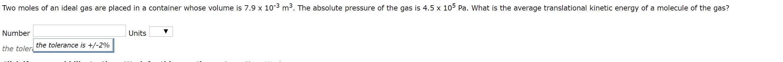 Two moles of an ideal gas are placed in a container whose volume is 7.9 x 103 m3. The absolute pressure of the gas is 4.5 x 10 Pa. What is the average translational kinetic energy of a molecule of the gas?
Number
Units
the tolerance is +/-2%
the toler
