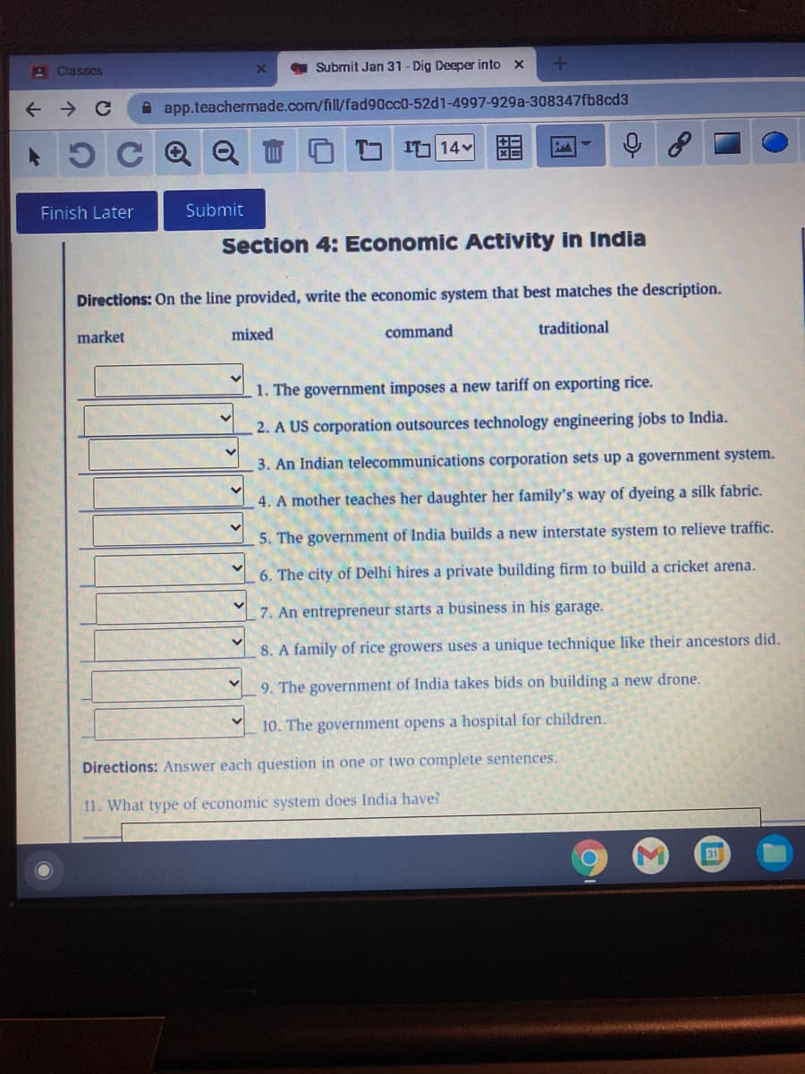 A Classes
Submit Jan 31 - Dig Deeper into x
A app.teachermade.com/fill/fad90cc0-52d1-4997-929a-308347fb8cd3
5C Q Q
I 14 E
Finish Later
Submit
Section 4: Economic Activity in India
Directions: On the line provided, write the economic system that best matches the description.
market
mixed
command
traditional
1. The government imposes a new tariff on exporting rice.
2. A US corporation outsources technology engineering jobs to India.
3. An Indian telecommunications corporation sets up a government system.
4. A mother teaches her daughter her family's way of dyeing a silk fabric.
5. The government of India builds a new interstate system to relieve traffic.
6. The city of Delhi hires a private building firm to build a cricket arena.
7. An entrepreneur starts a business in his garage.
8. A family of rice growers uses a unique technique like their ancestors did.
9. The government of India takes bids on building a new drone.
10. The government opens a hospital for children.
Directions: Answer each question in one or two complete sentences.
11. What type of economic system does India have?
31
