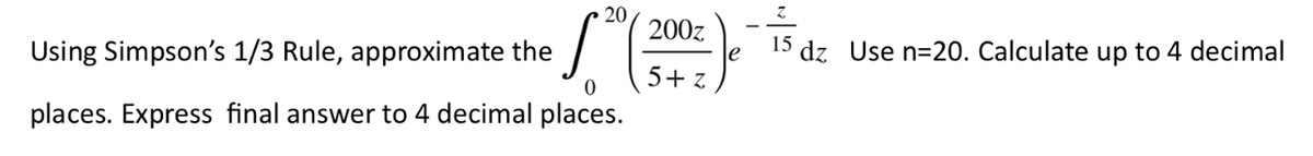 20
Using Simpson's 1/3 Rule, approximate the
0
places. Express final answer to 4 decimal places.
200z
5+z
e
Z
15
dz_ Use n=20. Calculate up to 4 decimal