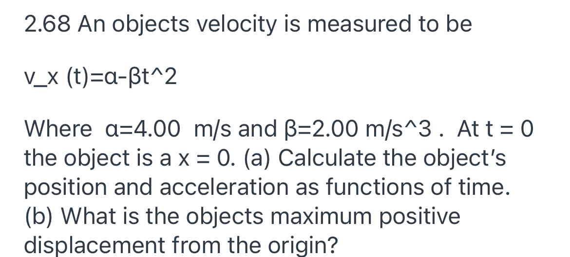 2.68 An objects velocity is measured to be
V_x (t)=a-ßt^2
Where a=4.00 m/s and B=2.00 m/s^3. Att = 0
the object is ax = 0. (a) Calculate the object's
position and acceleration as functions of time.
(b) What is the objects maximum positive
displacement from the origin?
