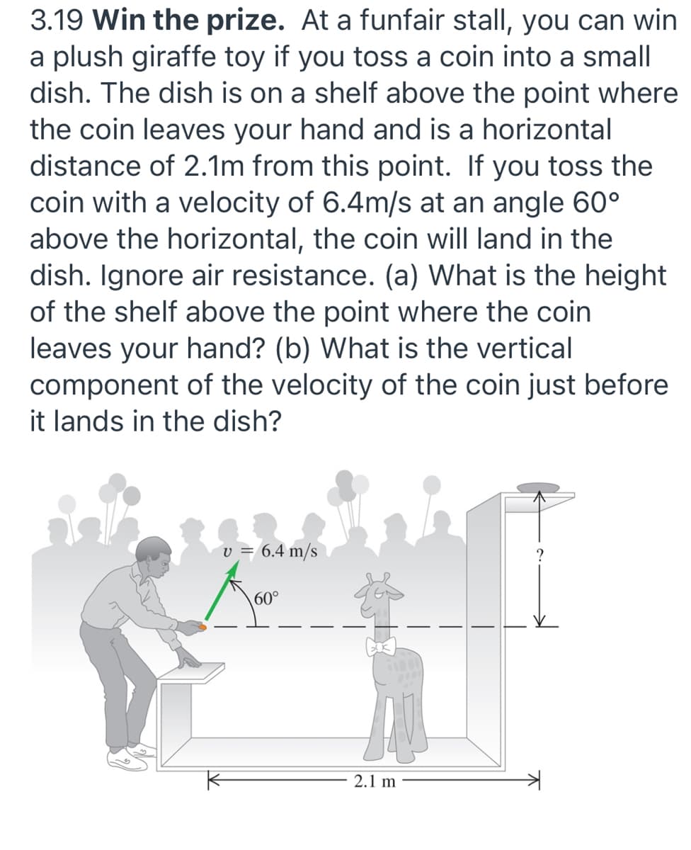 3.19 Win the prize. At a funfair stall, you can win
a plush giraffe toy if you toss a coin into a small
dish. The dish is on a shelf above the point where
the coin leaves your hand and is a horizontal
distance of 2.1m from this point. If you toss the
coin with a velocity of 6.4m/s at an angle 60°
above the horizontal, the coin will land in the
dish. Ignore air resistance. (a) What is the height
of the shelf above the point where the coin
leaves your hand? (b) What is the vertical
component of the velocity of the coin just before
it lands in the dish?
v = 6.4 m/s
60°
2.1 m
