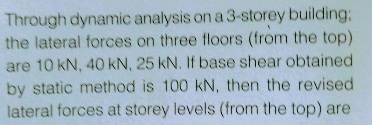 Through dynamic analysis on a 3-storey building;
the lateral forces on three floors (from the top)
are 10 kN, 40 kN, 25 kN. If base shear obtained
by static method is 100 kN, then the revised
lateral forces at storey levels (from the top) are