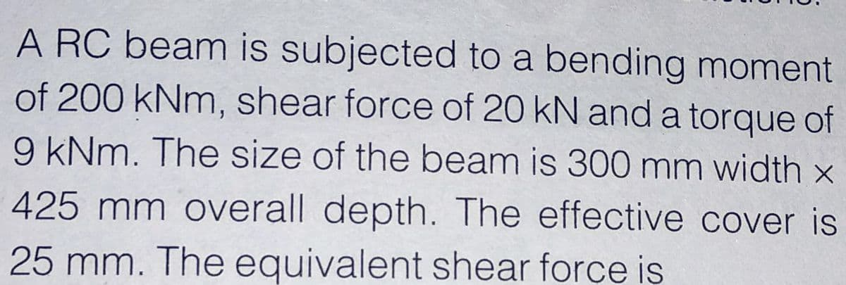 A RC beam is subjected to a bending moment
of 200 kNm, shear force of 20 kN and a torque of
9 kNm. The size of the beam is 300 mm width x
425 mm overall depth. The effective cover is
25 mm. The equivalent shear force is