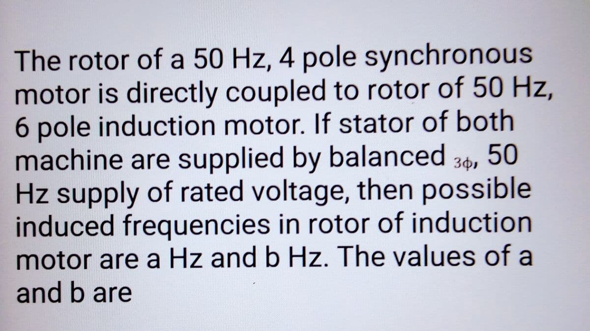 The rotor of a 50 Hz, 4 pole synchronous
motor is directly coupled to rotor of 50 Hz,
6 pole induction motor. If stator of both
machine are supplied by balanced 30, 50
Hz supply of rated voltage, then possible
induced frequencies in rotor of induction
motor are a Hz and b Hz. The values of a
and b are